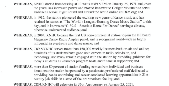 King County PROCLAMATION WHEREAS, KNHC was founded by Nathan Hale HS physics teacher, Larry Adams, to inspire students in his Electronics program to pursue opportunities in technology; and WHEREAS, KNHC started broadcasting at 10 watts at 89.5 FM on January 25, 1971 and, over the years, has increased power and moved its tower to Cougar Mountain to serve audiences across Puget Sound and around the world online at C895.org; and WHEREAS, in 1982, the station pioneered the exciting new genre of dance music and has retained its status as "The World's Longest-Running Dance Music Station" to this day, and is known as "C-89.5 - Seattle' s Home For Dance" serving a diverse, otherwise underserved audience; and WHEREAS, in 2004, KNHC became the first US non-commercial station to join the Billboard Magazine Dance Radio Airplay panel, and is recognized world-wide as highly influential in electronjc and dance music; and WHEREAS, C89.5/KNHC serves more than 150,000 weekly listeners both on-air and online; hundreds of its students have gone onto careers in radio, television, and technology, and many remain engaged with the station by providing guidance for today's students as volunteer program hosts and financial supporters; and WHEREAS, more than 80 percent of station funding comes from individual and business donations; the station is operated by a passionate, professional staff dedicated to providing hands-on training and career-connected learning opportunities in 21stcentury job skills in a state-of-the-art broadcast facility; and WHEREAS, C895/KNHC will celebrate its 50th Anniversary on January 25, 2021. NOW, THEREFORE, I, Dow Constantine, Executive of King County, do hereby proclaim January 25, 2021 to be C89.5/KNHC Seattle 50th Anniversary Day in King County. I encourage King County residents to join me in celebrating C89.5's five decades of keeping our region dancing. Dow Constantine, King County Executive