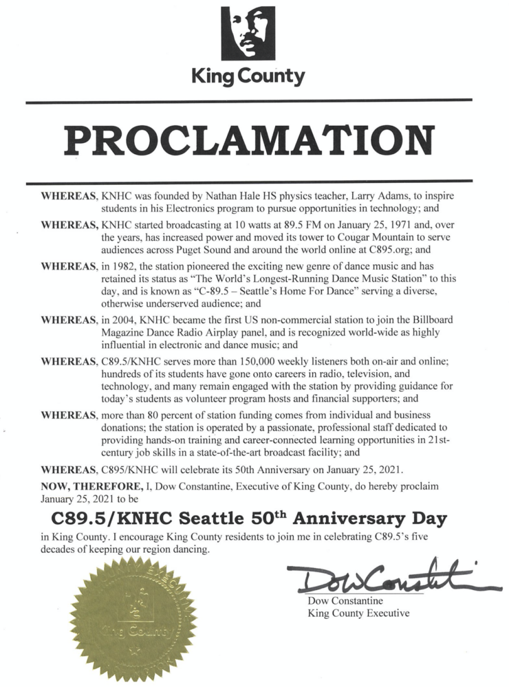 King County PROCLAMATION WHEREAS, KNHC was founded by Nathan Hale HS physics teacher, Larry Adams, to inspire students in his Electronics program to pursue opportunities in technology; and WHEREAS, KNHC started broadcasting at 10 watts at 89.5 FM on January 25, 1971 and, over the years, has increased power and moved its tower to Cougar Mountain to serve audiences across Puget Sound and around the world online at C895.org; and WHEREAS, in 1982, the station pioneered the exciting new genre of dance music and has retained its status as "The World's Longest-Running Dance Music Station" to this day, and is known as "C-89.5 - Seattle' s Home For Dance" serving a diverse, otherwise underserved audience; and WHEREAS, in 2004, KNHC became the first US non-commercial station to join the Billboard Magazine Dance Radio Airplay panel, and is recognized world-wide as highly influential in electronjc and dance music; and WHEREAS, C89.5/KNHC serves more than 150,000 weekly listeners both on-air and online; hundreds of its students have gone onto careers in radio, television, and technology, and many remain engaged with the station by providing guidance for today's students as volunteer program hosts and financial supporters; and WHEREAS, more than 80 percent of station funding comes from individual and business donations; the station is operated by a passionate, professional staff dedicated to providing hands-on training and career-connected learning opportunities in 21stcentury job skills in a state-of-the-art broadcast facility; and WHEREAS, C895/KNHC will celebrate its 50th Anniversary on January 25, 2021. NOW, THEREFORE, I, Dow Constantine, Executive of King County, do hereby proclaim January 25, 2021 to be C89.5/KNHC Seattle 50th Anniversary Day in King County. I encourage King County residents to join me in celebrating C89.5's five decades of keeping our region dancing. Dow Constantine, King County Executive