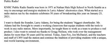 Greetings from the Governor January 25, 2021 I want to extend my personal best wishes to everyone celebrating the 50th anniversary of C895 Public Radio! KNHC Public Radio Seattle was born in 1971 at Nathan Hale High School in North Seattle as a way to encourage and energize students in Larry Adams’ electronics class. What started as a radio station run by the students celebrates 50 years of broadcasting this year on January 25, 2021. I want to thank the founder, Larry Adams, for being the students’ biggest cheerleader. Mr. Adams had the foresight to create a working classroom that equips students with the tools to work in any radio station. More importantly, he taught them to work as a team to produce a real product. I also want to extend my thanks to Gregg Neilson, who took over the management duties for more than 30 years until he retired. Today, June Fox, Jon McDaniel, and the teachers and staff of C895 lead the station and continue the tradition of providing students with a unique, real-world learning environment. To have a program like C895 thrive for over 50 years is a testament to the dedication of the staff, volunteers, alumni, and donors who all work tirelessly to keep this program going strong, and it is evidence of Seattle Public Schools’ commitment to maintain this program as a real-world learning laboratory. C895 serves as an example of how public schools are working to ensure that students graduate with 21st century skills. Congratulations to C895 Public Radio, Seattle's home for Dance. Please accept my best wishes for continued success in the years ahead. Very truly yours, Jay Inslee Governor