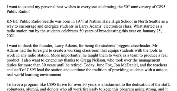 Greetings from the Governor January 25, 2021 I want to extend my personal best wishes to everyone celebrating the 50th anniversary of C895 Public Radio! KNHC Public Radio Seattle was born in 1971 at Nathan Hale High School in North Seattle as a way to encourage and energize students in Larry Adams’ electronics class. What started as a radio station run by the students celebrates 50 years of broadcasting this year on January 25, 2021. I want to thank the founder, Larry Adams, for being the students’ biggest cheerleader. Mr. Adams had the foresight to create a working classroom that equips students with the tools to work in any radio station. More importantly, he taught them to work as a team to produce a real product. I also want to extend my thanks to Gregg Neilson, who took over the management duties for more than 30 years until he retired. Today, June Fox, Jon McDaniel, and the teachers and staff of C895 lead the station and continue the tradition of providing students with a unique, real-world learning environment. To have a program like C895 thrive for over 50 years is a testament to the dedication of the staff, volunteers, alumni, and donors who all work tirelessly to keep this program going strong, and it is evidence of Seattle Public Schools’ commitment to maintain this program as a real-world learning laboratory. C895 serves as an example of how public schools are working to ensure that students graduate with 21st century skills. Congratulations to C895 Public Radio, Seattle's home for Dance. Please accept my best wishes for continued success in the years ahead. Very truly yours, Jay Inslee Governor