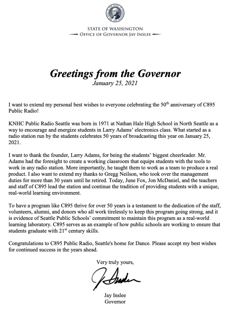 Greetings from the Governor January 25, 2021 I want to extend my personal best wishes to everyone celebrating the 50th anniversary of C895 Public Radio! KNHC Public Radio Seattle was born in 1971 at Nathan Hale High School in North Seattle as a way to encourage and energize students in Larry Adams’ electronics class. What started as a radio station run by the students celebrates 50 years of broadcasting this year on January 25, 2021. I want to thank the founder, Larry Adams, for being the students’ biggest cheerleader. Mr. Adams had the foresight to create a working classroom that equips students with the tools to work in any radio station. More importantly, he taught them to work as a team to produce a real product. I also want to extend my thanks to Gregg Neilson, who took over the management duties for more than 30 years until he retired. Today, June Fox, Jon McDaniel, and the teachers and staff of C895 lead the station and continue the tradition of providing students with a unique, real-world learning environment. To have a program like C895 thrive for over 50 years is a testament to the dedication of the staff, volunteers, alumni, and donors who all work tirelessly to keep this program going strong, and it is evidence of Seattle Public Schools’ commitment to maintain this program as a real-world learning laboratory. C895 serves as an example of how public schools are working to ensure that students graduate with 21st century skills. Congratulations to C895 Public Radio, Seattle's home for Dance. Please accept my best wishes for continued success in the years ahead. Very truly yours, Jay Inslee Governor