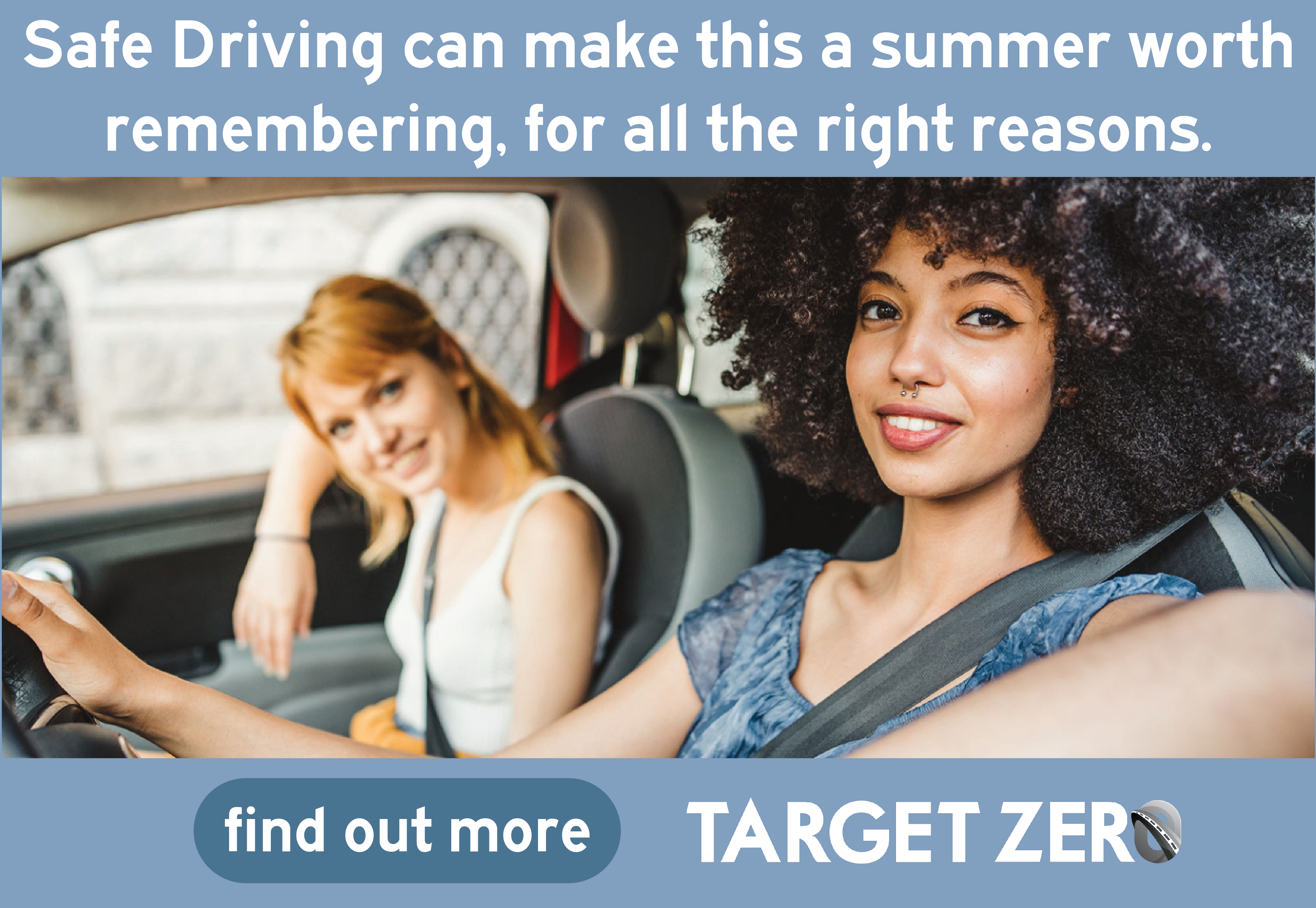 Two individuals in a car; the person on the right is driving and smiling towards the camera, the person on the left is looking at the driver with a smile. The text above reads, "Safe Driving can make this a summer worth remembering, for all the right reasons." Below is a button labeled "find out more" and the logo for Target Zero.